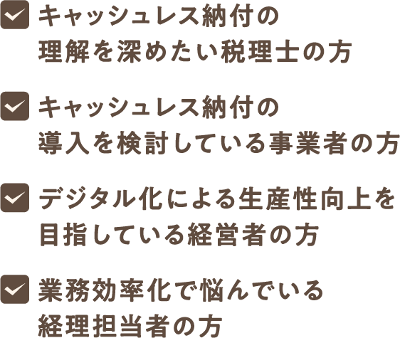 キャッシュレス納付の理解を深めたい税理士の方、キャッシュレス納付の導入を検討している事業者の方、デジタル化による生産性向上を目指している経営者の方、業務効率化で悩んでいる経理担当者の方